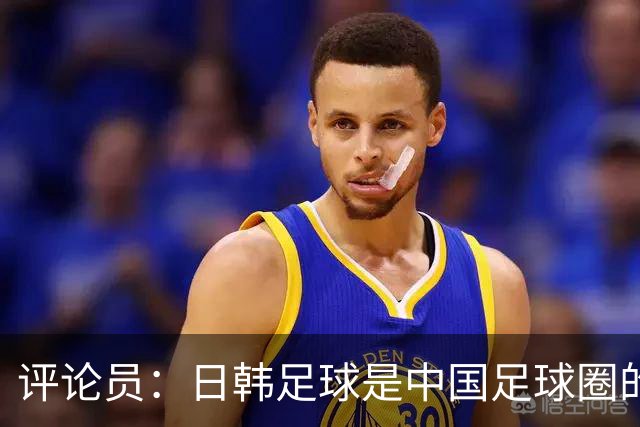 评论员：日韩足球是中国足球圈的一面照妖镜，照出联赛荒废之妖